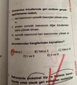 ki
3.
Glomerulus kılcallarında geri emilimin gerçek-
leştirilememe nedeni,
1. kan basıncının ozmotik basınçtan yüksek olma-
SI,
II. protein ozmotik basıncının diğer kılcallardan
daha yüksek olması,
III. ozmotik basıncının kan basıncından yüksek ol-
ması
durumlarından hangilerinden kaynaklanır?
A) Yalnız I
D) I ve II
B) Yalnız II
ÇÖZ KAZAM
C) Yalnız III
E) II ve III
Nefronlarda proksimal tüp ve toplama kanal-
larında ortak olarak geri emilebilen moleküller
ÇÖZ KAZAN