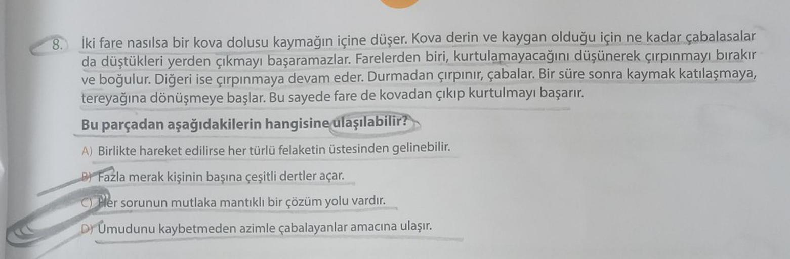 8. İki fare nasılsa bir kova dolusu kaymağın içine düşer. Kova derin ve kaygan olduğu için ne kadar çabalasalar
da düştükleri yerden çıkmayı başaramazlar. Farelerden biri, kurtulamayacağını düşünerek çırpınmayı bırakır
ve boğulur. Diğeri ise çırpınmaya dev