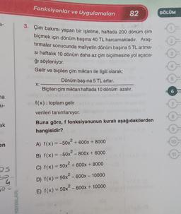 3-
na
u-
ak
en
S
54
YAYINLARI
Fonksiyonlar ve Uygulamaları
3. Çim bakımı yapan bir işletme, haftada 200 dönüm çim
biçmek için dönüm başına 40 TL harcamaktadır. Araş-
tırmalar sonucunda maliyetin dönüm başına 5 TL artma-
si haftalık 10 dönüm daha az çim biçilmesine yol açaca-
ğı söyleniyor.
Gelir ve biçilen çim miktarı ile ilgili olarak;
X:
Dönüm başına 5 TL artar.
Biçilen çim miktarı haftada 10 dönüm azalır.
82
f(x): toplam gelir
verileri tanımlanıyor.
Buna göre, f fonksiyonunun kuralı aşağıdakilerden
hangisidir?
2
A) f(x) = -50x² + 600x + 8000
- 800x + 6000
B) f(x) = -50x² -
C) f(x) = 50x² + 600x + 8000
D) f(x) = 50x² - 600x - 10000
E) f(x) = 50x² - 600x + 10000
BÖLÜM
10
11