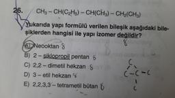 26.
CH3-CH(C₂H5)-CH(CH3)-CH₂(CH3)
Yukarıda yapı formülü verilen bileşik aşağıdaki bile-
şiklerden hangisi ile yapı izomer değildir?
pop nila eh
AD Neooktan 8
B) 2-siklopropil pentan
C) 2,2-dimetil hekzan
D) 3-etil hekzan
E) 2,2,3,3-tetrametil bütan
C
(-C-