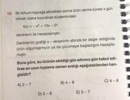 10. Bir tohum toprağa ekildikten sonra ürün verme süresi x gün
olmak üzere koordinat düzlemindeki
f(x) = -x² + 10x - 21
denklemi ile hesaplamıştır.
Denklemin grafiği x - ekseninin altında bir değer aldığında
ürün olgunlaşmıyor ya da çürümeye başladığını hesapla-
mıştır.
Buna göre, bu ürünün ekildiği gün sıfırıncı gün kabul edi-
lirse en uzun toplama zaman aralığı aşağıdakilerden han-
gisidir?
A) 2-7
D) 2-6
B) 4-6
E) 3-7
C) 4-8