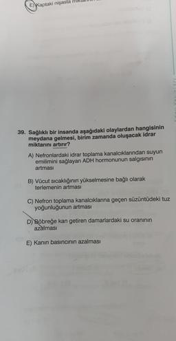 E) Kaptaki nişasta
39. Sağlıklı bir insanda aşağıdaki olaylardan hangisinin
meydana gelmesi, birim zamanda oluşacak idrar
miktarını artırır?
A) Nefronlardaki idrar toplama kanalcıklarından suyun
emilimini sağlayan ADH hormonunun salgısının
artması
B) Vücut sıcaklığının yükselmesine bağlı olarak
terlemenin artması
C) Nefron toplama kanalcıklarına geçen süzüntüdeki tuz
yoğunluğunun artması
D) Böbreğe kan getiren damarlardaki su oranının
azalması
E) Kanın basıncının azalması