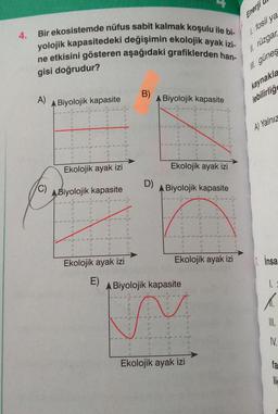 4.
Bir ekosistemde nüfus sabit kalmak koşulu ile bi-
yolojik kapasitedeki değişimin ekolojik ayak izi-
ne etkisini gösteren aşağıdaki grafiklerden han-
gisi doğrudur?
A)
(C)
A Biyolojik kapasite
B
11
7
20
A
d
A
A
A
W
Ekolojik ayak izi
ABiyolojik kapasite
310
15
E)
17
A
A
D
H
A
st
A
Ekolojik ayak izi
14
Par
n
A
ege
AE
B)
D)
Biyolojik kapasite
(E
(6
St
"1
4
Ekolojik ayak izi
Biyolojik kapasite
fo
IN
Ekolojik ayak izi
11
A Biyolojik kapasite
FE
41
21
A
A
W
11
W
#
30
00
N
8
S
J
#
A
A
38
a
a
T
3
it
Ekolojik ayak izi
A
9
0
TAM
R
T
Enerji
1. fosil ya
II. rüzgar
Il güneş
kaynakla
lebilirliğe
A) Yalnız
1. Insa
1.
A.
III.
IV.
fa