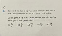 B
8.
Kilosu 8 liradan x kg yaş üzüm alınıyor. Kurutunca
kuru üzümün kilosu 14 lira 40 kuruşa denk geliyor.
Buna göre, x kg kuru üzüm elde etmek için kaç kg
daha yaş üzüm gereklidir?
9x
A) ⁹X
9x
5
B)-
C) X D) X
9x
6
E)
9x
8