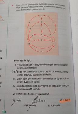 sis-
niz-
ev
e-
si
u
1
164
4. Okyanuslarda gözlenen bir besin ağı aşağıda şematize edil-
miştir. Şemada Y, fitoplanktonlan, oklar ise besin zincirleri bo
yunca besin akışını göstermektedir.
F
R
K
M
A) I e IV
H
LAN
S
Besin ağı ile ilgili;
I. T bireyi herbivor, R bireyi omnivor, diğer tüketiciler ise kar-
nivor beslenmektedir.
1. Suda çok az miktarda bulunan zehirli bir madde, G birey-
lerinde öldürücü dozajlarda birikebilir.
D) I, II ve IV
T
III. Besin ağını oluşturan besin zincirleri en az üç, en fazla al-
ti trofik düzeyden oluşur.
IV. Birim hacimdeki suda birey sayısı en fazla olan canlı gru-
bu her zaman
ve G'dir.
yorumlarından hangileri yapılabilir?
BI ve Ill
E) II, III ve IV
C) I, II ve Ill