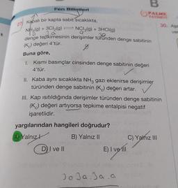 Fen Bilimleri
27)
Kapalı bir kapta sabit sıcaklıkta,
NH3(9)
+ 3Cl₂(g)
3. ä
NCI3(g) + 3HCI(g)
.30
denge tepkimesinin derişimler türünden denge sabitinin
(K) değeri 4'tür.
←
Buna göre,
1. Kısmi basınçlar cinsinden denge sabitinin değeri
4'tür.
II. Kaba aynı sıcaklıkta NH3 gazı eklenirse derişimler
türünden denge sabitinin (K) değeri artar.
B
PALME
YAYINEVİ
yargılarından hangileri doğrudur?
A) Yalnız
B) Yalnız II
III. Kap ısıtıldığında derişimler türünden denge sabitinin
(K) değeri artıyorsa tepkime entalpisi negatif
işaretlidir.
D) I ve II
outon
E) I ve ill
omand nex
Jo Ja. Ja a
30. Aşa
ver
sel
C) Yalnız III