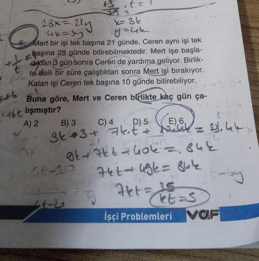 23x = 214
4x=35
x= 3k
y=uk
6. Mert bir işi tek başına 21 günde, Ceren aynı işi tek
başına 28 günde bitirebilmektedir. Mert işe başla-
diktan 3 gün sonra Ceren de yardıma geliyor. Birlik-
te belli bir süre çalıştıktan sonra Mert işi bırakıyor.
Kalan işi Cer