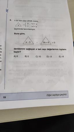 e-
Bu
te
k-
t-
e
n
19
8.
x bir tam sayı olmak üzere,
2, Ixl>x
-1, Ixl=x
biçiminde tanımlanıyor.
Buna göre,
a-3
2a + 6
B) 0 C) 10
denklemini sağlayan a tam sayı değerlerinin toplamı
kaçtır?
A) 6
= 3
D) -3
E) -8
Diğer sayfaya geçiniz.