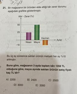 726
21. Bir mağazanın bir üründen elde ettiği kâr zarar durumu
aşağıdaki grafikte gösterilmiştir.
Kâr - Zarar (%)
50
25
A) 2200
-10
Nisan Mayıs
D) 3000
1SX
Bu üç ay süresince satılan ürünün maliyeti her ay %10
artmıştır.
Haziran
Buna göre, mağazanın 3 ayda toplam kârı 1358 TL
olduğuna göre, mayıs ayında satılan ürünün satış fiyatı
kaç TL'dir?
B) 2420
Aylar
E) 3300
1358
56%
C) 2500