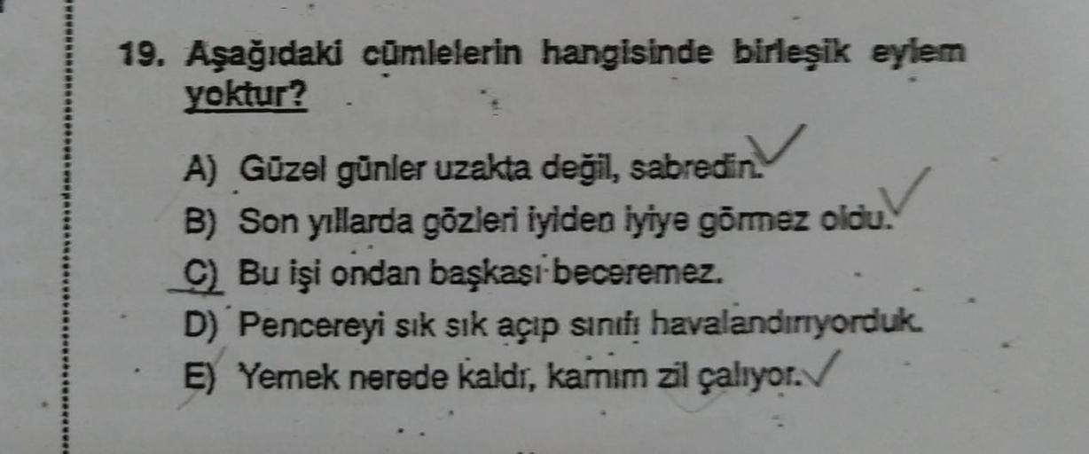 19. Aşağıdaki cümlelerin hangisinde birleşik eylem
yoktur?
A) Güzel günler uzakta değil, sabredin.
B) Son yıllarda gözleri iyiden iyiye görmez oldu.
C) Bu işi ondan başkası beceremez.
D) Pencereyi sık sık açıp sınıfı havalandırıyorduk.
E) Yemek nerede kald