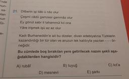 i'nde
mun-
sa-
plan
kun
Gi-
n-
21. Dilberin işi itâb ü nâz olur
Çeşmi câdû gamzesi gammâz olur
Ey gönül sabr it tahammül kıl ona
Yâre irişmek işü az az olur
Kadı Burhaneddin'e ait bu dizeler, divan edebiyatına Türklerin
kazandırdığı bir tür olan ve aruzun tek kalıbıyla yazılan ---- ör-
neğidir.
Bu cümlede boş bırakılan yere getirilecek nazım şekli aşa-
ğıdakilerden hangisidir?
A) rubâî
D) mesnevi
B) tuyuğ
E) şarkı
C) kit'a