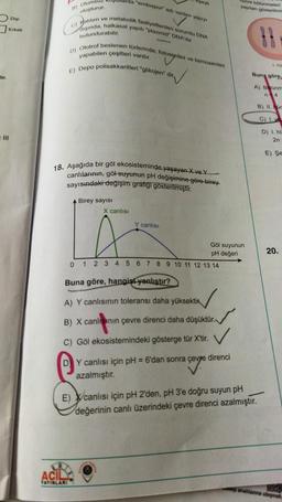 de
Digi
Erkek
Ill
şullarda "endospor adi venien yaprys
ve metabolik faaliyetlerden sorumlu DNA
diginda, halkasal yapti "plazmid" DNA'da
c) Halition
bulundurabilir.
8) Olumsil
oluşturur.
p) Ototrof beslenen türlerinde; fotosentez ve kemosentez
yapabilen çeşitleri vardır.
E) Depo polisakkaritleri "glikojen" dir
18. Aşağıda bir göl ekosisteminde yaşayan X ve Y
canlılarının, göl suyunun pH değişimine göre birey
sayısındaki değişim grafiği gösterilmiştir.
Birey sayısı
X canlısı
TA
ACIL
YAYINLARI
Y canlısı
0 1 2 3 4 5 6 7 8 9 10 11 12 13 14
Buna göre, hangist yanlıştır?
A) Y canlısının toleransı daha yüksektir
B) X canlının çevre direnci daha düşüktür.
C) Göl ekosistemindeki gösterge tür X'tir.
Göl suyunun
pH değeri
DY canlısı için pH = 6'dan sonra çevre direnci
azalmıştır.
asove
cre bölünmeleri
yapılan gösterilmin
-
I ha
Buna göre,
E) canlısı için pH 2'den, pH 3'e doğru suyun pH
değerinin canlı üzerindeki çevre direnci azalmıştır.
A) Bunm
n
4
B) 11.c
D) Lh
2n
E) Se
20.
wwpanahlanna ulaşmak