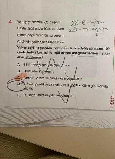 2.
Aç kapıyı emmim kızı gireyim
Hasta değil misin hâlin sorayım
gir-e-yom
you
Susuz değil misin bir su vereyim
Çaylarda çalkanan sellerin hani
Yukarıdaki koşmadan hareketle âşık edebiyatı nazım bi-
çimlerinden koşma ile ilgili olarak aşağıdakilerden hangi-