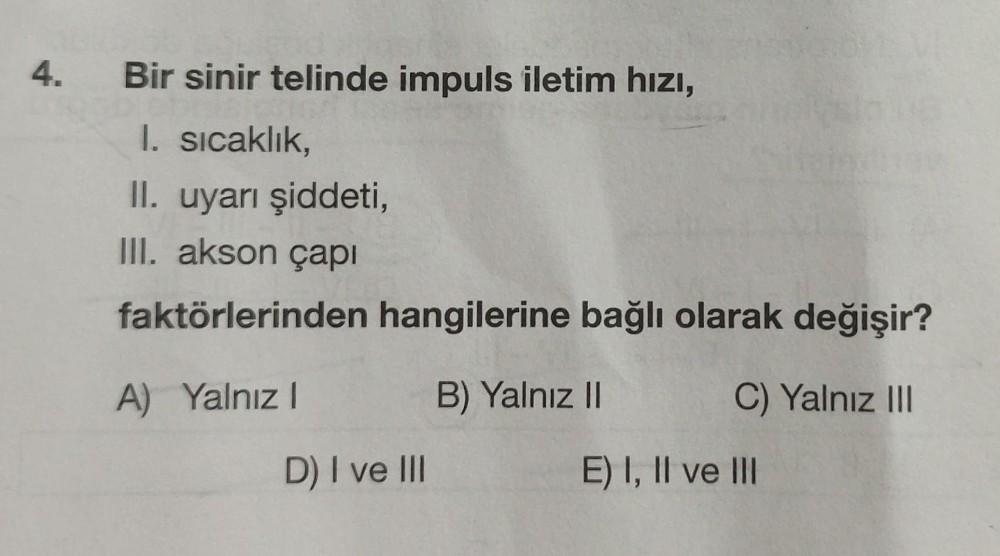 4. Bir sinir telinde impuls iletim hızı,
I. sıcaklık,
II. uyarı şiddeti,
III. akson çapı
faktörlerinden hangilerine bağlı olarak değişir?
A) Yalnız I
B) Yalnız II
D) I ve III
C) Yalnız III
E) I, II ve III