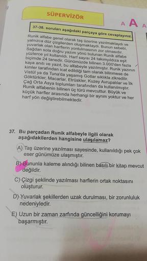 SÜPERVİZÖR
AAA
37-38. soruları aşağıdaki parçaya göre cevaplayınız.
Runik alfabe genel olarak taş üzerine yazılmaktaydı ve
yalnızca düz çizgilerden oluşmaktaydı. Bunun sebebi,
yuvarlak olan harflerin yontulmasının zor olmasıdır.
Sağdan sola doğru yazım yön