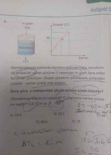 6.
m gram
X(k)
Kloroform
A) 16,6
80
t
D) 66,6
Sıcaklık (°C)
Xolekler
Normal basıncta içerisinde kloroform bulunan kaba, kloroform-
da moleküler olarak çözünen X katısından m gram ilave edilip
tamamen çözülüyor. Oluşan çözeltinin ısıtılmasıyla yukarıdaki
sı