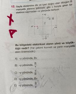 12. Sayfa düzlemine dik ve içeri doğru olan düzgün B
manyetik alanına şekildeki gibi v hızıyla giren bir
elektron sapmadan +x yönünde ilerliyor.
+y
KA
e¯
V
A) -y yönünde, Bv
B
B) -y yönünde,
V
V
C) -y yönünde, B
D) +y yönünde, Bv
E) +y yönünde,
B V
B
Bu bölgedeki elektriksel alanın yönü ve büyük-
lüğü nedir? (Yer çekimi kuvveti ve yerin manyetik
alanı önemsizdir.)
+X
BV!