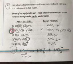 8.
Nötralleşme tepkimelerinde asidin anyonu ile bazın katyonu-
nun birleşmesi ile tuz oluşur.
Buna göre aşağıdaki asit - baz çiftlerinden oluşan tuzun
formülü hangisinde yanlış verilmiştir?
Asit-Baz Çifti
A) HCO-Ca(OH)₂
B) CH₂COOH-NaOH
C) H₂S-AI(OH),
D) HIPOKOH
E) ANO, NH
(NOT WIE NO
3
nitrat
Tuzun Formülü
X
Caco, V
NaCH, CH3COO Na
Al,S
K,PO
NH,NO