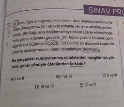 1) Ufuk, öğle sıcağında tıklım tıklım dolu belediye otobüsü ile
otele dönüyordu. (II) Hareket etmekte ve nefes almakta zorlanı-
yordu. (III) Sağa sola değdirmemeye dikkat ederek ellerini boğa-
zına getirip kravatını gevşetti. (IV) Ağzını yüzünü büzerek göm-
leğinin üst düğmesini çözdü. (V) Sıkıntılı bir durumda başka bir
ortama odaklanmanın insanı rahatlattığını duymuştu,
Bu parçadaki numaralanmış cümlelerden hangilerinin yük-
lemi, çatısı yönüyle ötekilerden farklıdır?
A) I ve II
D) III ve IV
SINAV PRO
B) I ve III
E) IV ve V
C) II ve III