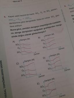 YASAL TEPKİMELERDE DENGE
D)+ ve 11
6. Kapalı sabit hacimli bir kapta SO₂, O₂ ve SO3 gazları;
2SO2(g) +0₂ 2(g)
250 3(0)
denklemine göre dengededir. Kaba bir miktar SO, gazi
ilave ediliyor.
Buna göre, yeniden dengeye ulaşıldığında maddele-
rin denge derişimleri aşağıdaki grafiklerden hangi-
sinde doğru olarak gösterilmiştir?
A Derişim (M)
A)
SO3
0₂
SO₂
G
SO3
Derişim (M)
0₂
SO₂
B)
Zaman
A Derişim (M)
SO3
0₂
SO₂
D)
Zaman
SO3
0₂2
SO₂
A Derişim (M)
SO3
0₂
SO₂
Derişim (M)
AYDIN YAYINLARI
8. N
Zaman
Reaks
sonr
Zaman
Zaman
Bu
ģi