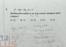 5.
x² 20x + 6a+ 6 = 0
1
G
denkleminin kökleri 2 ve 3 ile orantılı olduğuna göre,
a kaçtır?
223k
A) 12 B) 15
C) 18
20 = 20 (7)
AP
LUS
6946
D) 21
E) 24
X₁+x₂=20
X1. x₂ = 64 +6
21+3=20
?k=3k=69+6
SE
9622
12