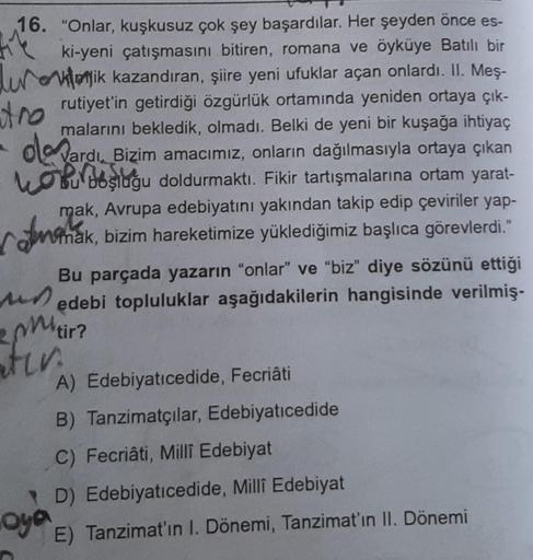 16. "Onlar, kuşkusuz çok şey başardılar. Her şeyden önce es-
44 ki-yeni çatışmasını bitiren, romana ve öyküye Batılı bir
uik kazandıran, şiire yeni ufuklar açan onlardı. II. Meş-
rutiyet'in getirdiği özgürlük ortamında yeniden ortaya çık-
malarını bekledik