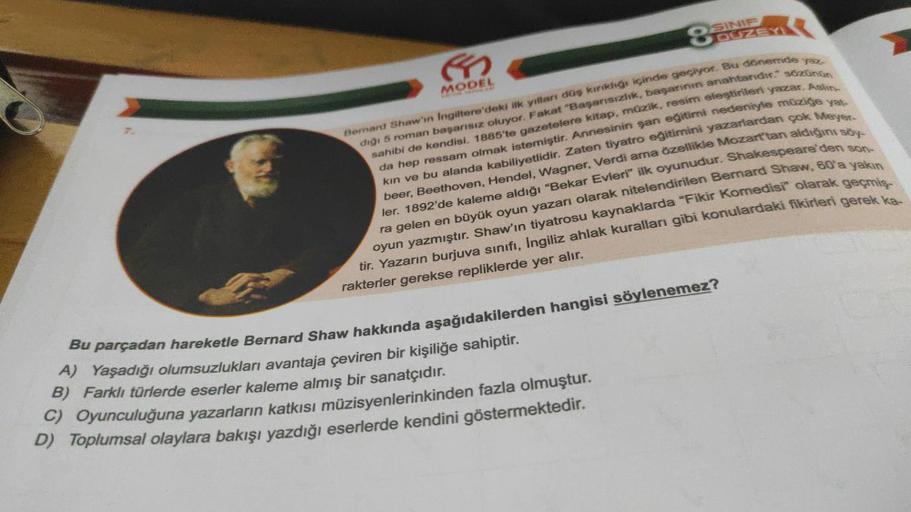 ←
MODEL
SINIF
8 DÜZEYI
Bernard Shaw'in Ingiltere'deki ilk yılları düş kırıklığı içinde geçiyor. Bu dönemde yaz
diği 5 roman başarısız oluyor. Fakat "Başarısızlık, başarının anahtarıdır." sözünün
sahibi de kendisi. 1885'te gazetelere kitap, müzik, resim ele