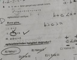 1-2-3-
8.
a, b ve c birer gerçel sayı olmak üzere,
a² + a.b<0<b+c<a+b
1
eşitsizlikleri veriliyor.
Buna göre,
1. b < 0
11. C
ka<b
III. a.b.c> 0
eşitsizliklerinden hangileri doğrudur?
erinden hangileri doğ
A) Yalnız I
D) ve III
bjesa
B) Yalnız H
b+c La+
a-
E) I, II ve III
+0
+
Cla
C) Yalnız III