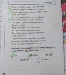 an-
bir
lin
in,
na
Dir
in
ki-
iri
e-
e-
an
or.
r-
Bir
ģ-
er
RA
B Kitapçığı
7. Yorgun omuzlardan yere kayar bir çanta
Ve kabuk değiştirir bozkırda binbir böcek
Ekmek kadar eskidir ve ekmek kadar kutsal
Şimdi seni özlemek
Güneş yenilenirdi biz çılgın göründükçe
Yenilenirdi deniz yengeçler ve çakıllar
Kara çirkin düşlere yumardık gözlerimizi
Uyanırdı martılar
Hangi uzak stepte bir asker vurulurdu
Biz kışlalı düşlere uyanırdık usulca
Bozkır akşamlarında solacak bir gelincik
Acırdı soludukça
Yorgun omuzlardan yere düşer bir çanta
Sen uzak kışlalarda mutlu umutlu coşkun
Ve ilik bir matra susuz dudaklarında
Bu dizelerde aşağıdaki şiir türlerinden hangisine
özgü nitelikler ağır basmaktadır?
A) Lirik
B) Pastoral
D) Didaktik
C) Epik
E) Dramatik
MLA
Adı
ler