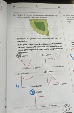 A
A
23. Aşağıda O merkezli çeyrek çember şeklindeki bir koşu
parkurunun üstten görünümü verilmiştir.
62 (33) 5
Bir koşucu AC çember yayını kullanarak sabit hızla ha-
reket ediyor.
C) Uzaklık
LI
Buna göre, koşucunun A noktasından C noktasına
hareketi boyunca O noktasına olan uzaklığının za-
mana göre değişimini veren grafik aşağıdakilerden
hangisidir?
A Uzaklık
Zaman
B) Uzaklık
A
loving
Zaman
A
E) Uzaklık
24. Ömer, doğu
mış ve 7 a
D) Uzaklık
Zaman
bigsa
masyod ell hid not
Zaman
payına dü
miştir.
obist inrichis
Zaman
Tillidensyod sollty to peol Bly 20
615
Bu
na
2