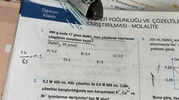 17
1=015
85
2.
Öğreten
Klasik
oviryta
2 68
(
116
1. 400 g suda 17 gram NaNO tuzu çözülerek hazırlanan
çözeltinin molalitesi kaçtır?
(NaNO3: 85 g/mol)
A) 0,2
gumluw
B) 0,4
oyinD) 2 allies
srud us sbam
ZETİ YOĞUNLUĞU VE ÇÖZELTİLE
KARIŞTIRILMASI - MOLALİTE
OVDE) 5
Ebülyoskopi denir.
Saf suda
oktası yükselmesi
smlo omlex
C) 0,5
43
Vingio de Jm 008 ende t
0,2 M 400 mL KBr çözeltisi ile 0,6 M 600 mL CaBr2
analo
ligheb nens
çözeltisi karıştırıldığında son karışımdaki K*, Ca²+ ve
Br iyonlarının derişimleri kaç M olur?
MADO
5.
200 mL NaNO3 sulu
eklenmesiyle Na w
grafikteki gibidir.
1
97509 0,05
0,20
Der
Buna göre, ilav