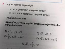 3. x, y ve z gerçel sayıları için
1. x.y çarpımının irrasyonel bir sayı
II. x + y + z toplamının rasyonel bir sayı
olduğu
bilinmektedir.
Buna göre, x, y ve z sayıları sırasıyla aşağıdakilerden
hangisi olabilir?
A) √2,-√3,√3
C), 3√/3, -3√3
3
E) √2,
1
2
B) √2,√2,3
D) √3,3√3,-3√3
-2