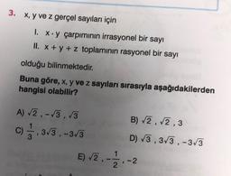 3. x, y ve z gerçel sayıları için
1. x.y çarpımının irrasyonel bir sayı
II. x + y + z toplamının rasyonel bir sayı
olduğu
bilinmektedir.
Buna göre, x, y ve z sayıları sırasıyla aşağıdakilerden
hangisi olabilir?
A) √2,-√3,√3
C), 3√/3, -3√3
3
E) √2,
1
2
B) √2,√2,3
D) √3,3√3,-3√3
-2