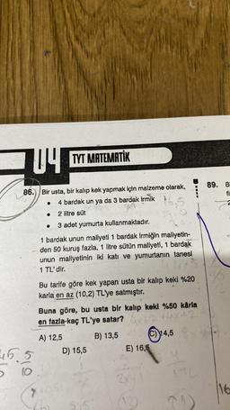 04 TYT MATEMATİK
86. Bir usta, bir kalıp kek yapmak için malzeme olarak,
4 bardak un ya da 3 bardak irmik
166
2 litre süt
3 adet yumurta kullanmaktadır.
1 bardak unun maliyeti 1 bardak irmiğin maliyetin-
- den 50 kuruş fazla, 1 litre sütün maliyeti, 1 bardak
unun maliyetinin iki katı ve yumurtanın tanesi
1 TL' dir.
45.5
bio
●
7
Bu tarife göre kek yapan usta bir kalıp keki %20
karla en az (10,2) TL'ye satmıştır.
Buna göre, bu usta bir kalıp keki %50 kârla
en fazla kaç TL'ye satar?
44x42
A) 12,5
B) 13,5
D) 15,5
(C) 14,5
E) 16,5
2x+1
REN
3
89. B
fi
2
16