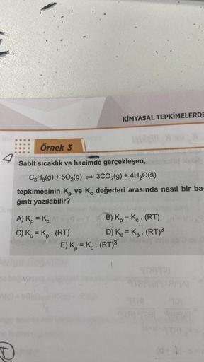 Örnek 3
Sabit sıcaklık ve hacimde gerçekleşen,
C3H8(g) +502(g) 3CO₂(g) + 4H₂O(s)
tepkimesinin K ve K, değerleri arasında nasıl bir ba-
ğıntı yazılabilir?
A) Kp = Kc
C) Kc = Kp. (RT)
KİMYASAL TEPKİMELERDE
B) K = K. (RT)
D) Kc = Kp. (RT)³
E) K = K. (RT)³
TAR