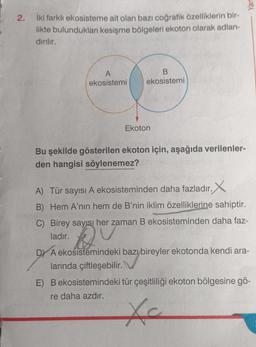 2.
ekosisteme ait olan bazı coğrafik özelliklerin bir-
kesişme bölgeleri ekoton olarak adlan-
İki farklı
likte bulundukları
dırılır.
A
ekosistemi
B
ekosistemi
Ekoton
Bu şekilde gösterilen ekoton için, aşağıda verilenler-
den hangisi söylenemez?
A) Tür sayısı A ekosisteminden daha fazladır. X
B) Hem A'nın hem de B'nin iklim özelliklerine sahiptir.
C) Birey sayısı her zaman B ekosisteminden daha faz-
ladır.
Qiz
DY A ekosistemindeki bazı bireyler ekotonda kendi ara-
larında çiftleşebilir.
E) B ekosistemindeki tür çeşitliliği ekoton bölgesine gö-
re daha azdır.
Xc