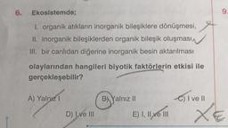 6. Ekosistemde;
I. organik atıkların inorganik bileşiklere dönüşmesi,
II. inorganik bileşiklerden organik bileşik oluşması
III. bir canlıdan diğerine inorganik besin aktarılması
olaylarından hangileri biyotik faktörlerin etkisi ile
gerçekleşebilir?
A) Yalnız I
D) Ive III
B) Yalnız II
E) I, II ve III
C) I ve Il
9
XE