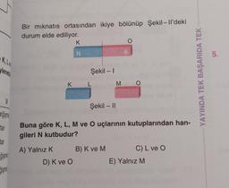 K, L
yleneb
eğişme
tar
tar
ğişme
ğişme
Bir mıknatıs ortasından ikiye bölünüp Şekil-ll'deki
durum elde ediliyor.
K
A) Yalnız K
K
N
D) K ve O
Şekil - 1
Şekil - II
Buna göre K, L, M ve O uçlarının kutuplarından han-
gileri N kutbudur?
M
B) K ve M
O
C) L ve O
E) Yalnız M
YAYINDA TEK BAŞARIDA TEK
5.