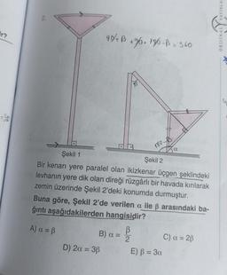 ir?
99+ B +96+ 136-B = 340
180-
Şekil 1
Şekil 2
Bir kenarı yere paralel olan ikizkenar üçgen şeklindeki
levhanın yere dik olan direği rüzgârlı bir havada kırılarak
zemin üzerinde Şekil 2'deki konumda durmuştur.
B) a = 2
B
D) 2a = 38
Buna göre, Şekil 2'de verilen a ile ß arasındaki ba-
ğıntı aşağıdakilerden hangisidir?
A) α = ß
a
E) B = 3a
C) α = 2B
YAYINLAR
fin
ORIJINAL