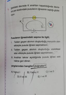 1. Şekildeki devrede K anahtarı kapatıldığında devre-
nin yan tarafındaki pusulanın iğnesinin saptığı gözle-
niyor.
K
Pusulanın iğnesindeki sapma ile ilgili;
1. Telden geçen akımın oluşturduğu manyetik alan
etkisiyle pusula iğnesi sapmaktadır.
II. Telden geçen akımın oluşturduğu elektriksel
alan etkisiyle pusula iğnesi sapmaktadır.
III. Anahtar tekrar açıldığında pusula iğnesi eski
hâline geri döner.
yargılarından hangileri doğrudur?
A) Yalnız I
D) II ve III
B) Yalnız II
7
C) I ve II
E) I ve III