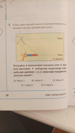 AYDIN YAYINLARI -
5. Erhan, yerin manyetik alanının önemsenmediği bir or
tamdaki mıknatısı şekildeki gibi tutuyor.
28
1
P
3
A) Yalnız 1
Buna göre, K düzlemindeki mıknatısın yine K düz-
lemi üzerindeki P noktasında oluşturduğu man-
yetik alan şekildeki 1, 2, 3 oklarından hangilerinin
yönünde olabilir?
B) Yalnız 2
D) 1 veya 2
Yatay
Yatay
K düzlemi
E) 2 veya 3
C) Yalnız 3
Diğer sayfaya geçiniz.