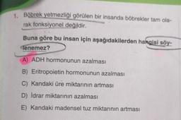 1.
Böbrek yetmezliği görülen bir insanda böbrekler tam ola-
rak fonksiyonel değildir.
Buna göre bu insan için aşağıdakilerden hangisi söy-
Tenemez?
A) ADH hormonunun azalması
B) Eritropoietin hormonunun azalması
Kandaki üre miktarının artması
D) İdrar miktarının azalması
E) Kandaki madensel tuz miktarının artması