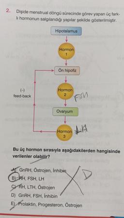 2.
Dişide menstrual döngü sürecinde görev yapan üç fark-
li hormonun salgılandığı yapılar şekilde gösterilmiştir.
(-)
feed-back
Hipotalamus
Hormon
1
Ön hipofiz
Hormon
2
Ovaryum
Hormon
3
FSU
LA
Bu üç hormon sırasıyla aşağıdakilerden hangisinde
verilenler olabilir?
GnRH, Östrojen, inhibin
X
B) RH, FSH, LH
CRH, LTH, Östrojen
D) GnRH, FSH, İnhibin
E) Prolaktin, Progesteron, Östrojen