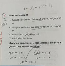 you
Yanıt Yayınları
7. Menstrual döngüde,
1. folikül hücrelerinden östrojen hormonu salgılanma-
SI,
1-111-IV-11
II. ovaryum içerisinde korpus luteum yapısının oluşma-
SI,
III. ovulasyonun gerçekleşmesi,
IV. LH üretiminin artması
***
olaylarının gerçekleşme sırası aşağıdakilerden han-
gisinde doğru olarak verilmiştir?
A) I-IV-II-NI
C) 11-III-IV-1
E) IV-II-III-I
B)
- IV-III - ||
D) III - IV - I - ||