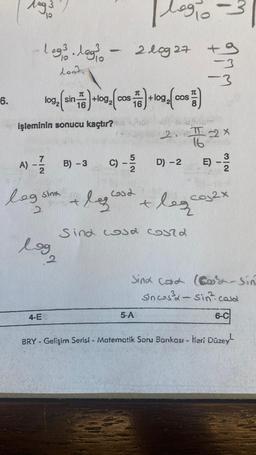 6.
log3
32
Plagio
log.logs - 2log 27 +9
leg/
-3
lood
7C
103, (sin +109, (cos)+109, (cos)
16
16
işleminin sonucu kaçtır?
A) - B) -3
2
4-E
5|2
log sina + leglood
2
log2
C) - 5/5
+
2.
5-A
D) - 2
Sind cosa could
leg
16
-3
22x
B) - 1/12
E)
cos2x
Sind Cod (Co-sin
Sincos³x-sin casa
6-C
BRY - Gelişim Serisi - Matematik Soru Bankası - İleri Düzey