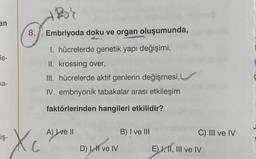 an
de-
na-
iş-
8. Embriyoda doku ve organ oluşumunda,
1. hücrelerde genetik yapı değişimi,
II. krossing over,
III. hücrelerde aktif genlerin değişmesi,
IV. embriyonik tabakalar arası etkileşim
faktörlerinden hangileri etkilidir?
Xc
A) I ve II
D) I, II ve IV
B) I ve III
C) III ve IV
E)K
E) I, II, III ve IV