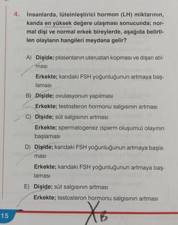 15
4. İnsanlarda, lüteinleştirici hormon (LH) miktarının,
kanda en yüksek değere ulaşması sonucunda; nor-
mal dişi ve normal erkek bireylerde, aşağıda belirti-
len olayların hangileri meydana gelir?
A) Dişide; plasentanın uterustan kopması ve dışarı atıl-
masi
Erkekte; kandaki FSH yoğunluğunun artmaya baş-
laması
B) Dişide; ovulasyonun yapılması
Erkekte; testosteron hormonu salgısının artması
C) Dişide; süt salgısının artması
Erkekte; spermatogenez (sperm oluşumu) olayının
başlaması
D) Dişide; kandaki FSH yoğunluğunun artmaya başla-
masi
Erkekte; kandaki FSH yoğunluğunun artmaya baş-
laması
E) Dişide; süt salgısının artması
Erkekte; testosteron hormonu salgısının artması
X6