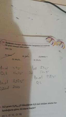 10. Aşağıdaki mangan oksitlerinden hangisinin 0,2 molünde
22 gram mangan (Mn) vardır?
(Mn: 55)
A) MPO
D) Mn₂0₂
And 7150
0,2
B)
14, 255
tmol 1039r
0,2001 206
Mno
C) May
02
E) Mn₂0₁
tr 8755
lonel 1588-
92
1. 9,2 gram C₂H2n+20 bileşiğinde 0,2 mol oksijen atomu bu-
lunduğuna göre, (n) sayısı kaçtır?
(H: 1, C: 12, 0:16)