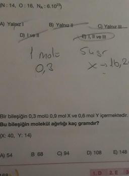 (N: 14, O: 16, NA: 6.1023)
A) Yalnız 1
A) 54
D) Ive 11
168
B) Yalnız II-
1 mole
0,3
B 68
C) Yalnız III
Bir bileşiğin 0,3 molü 0,9 mol X ve 0,6 mol Y içermektedir.
Bu bileşiğin molekül ağırlığı kaç gramdır?
(X: 40, Y: 14)
C) 94
ET, II ve III
Sugr
x → 16, 2
D) 108
1. D
E) 148
2. E 3