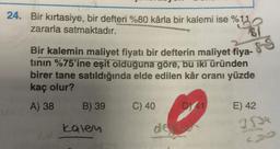 24. Bir kırtasiye, bir defteri %80 kârla bir kalemi ise %11
zararla satmaktadır.
Bir kalemin maliyet fiyatı bir defterin maliyet fiya-
tinin %75'ine eşit olduğuna göre, bu iki üründen
birer tane satıldığında elde edilen kâr oranı yüzde
kaç olur?
A) 38
B) 39
kalen
C) 40
85
D) 41
E) 42